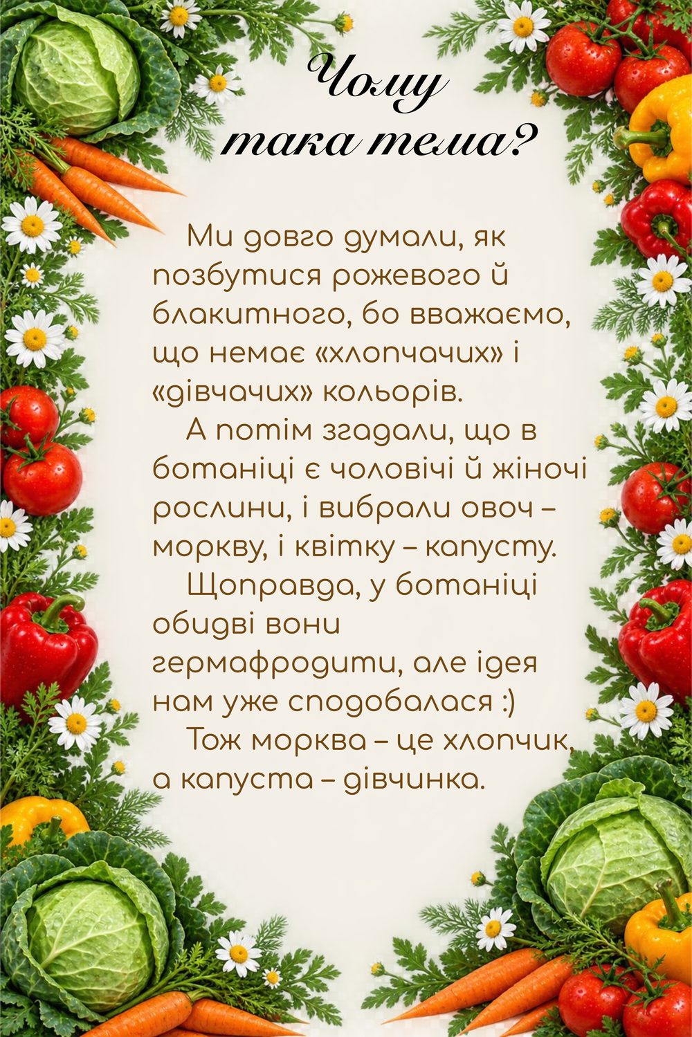 Чому така тема? Ми довго думали, як позбутися рожевого й блакитного, бо вважаємо, що немає «хлопчачих» і «дівчачих» кольорів. А потім згадали, що в ботаніці є чоловічі й жіночі рослини, і вибрали овоч – моркву, і квітку – капусту. Щоправда, у ботаніці обидві вони гермафродити, але ідея нам уже сподобалася :) Тож морква – це хлопчик, а капуста – дівчинка.